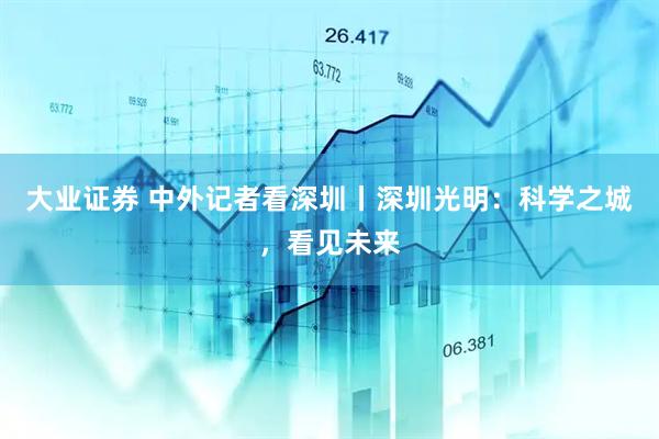 大业证券 中外记者看深圳丨深圳光明：科学之城，看见未来