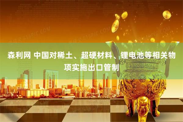 森利网 中国对稀土、超硬材料、锂电池等相关物项实施出口管制