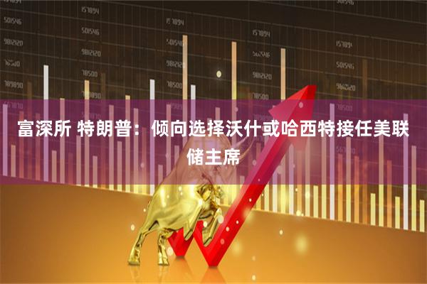 富深所 特朗普：倾向选择沃什或哈西特接任美联储主席