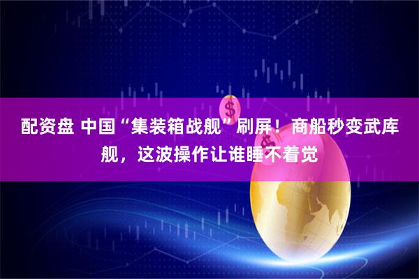 配资盘 中国“集装箱战舰”刷屏！商船秒变武库舰，这波操作让谁睡不着觉