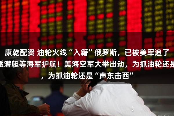 康乾配资 油轮火线“入籍”俄罗斯，已被美军追了18天，俄方派潜艇等海军护航！美海空军大举出动，为抓油轮还是“声东击西”
