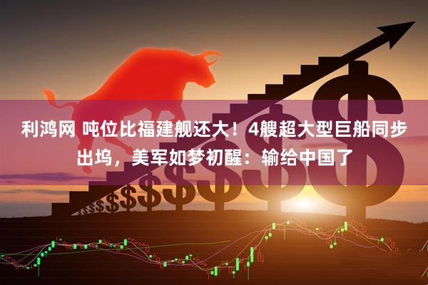 利鸿网 吨位比福建舰还大！4艘超大型巨船同步出坞，美军如梦初醒：输给中国了