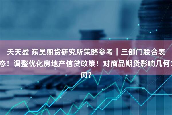 天天盈 东吴期货研究所策略参考｜三部门联合表态！调整优化房地产信贷政策！对商品期货影响几何？