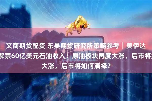 文商期货配资 东吴期货研究所策略参考｜美伊达成协议：解禁60亿美元石油收入！原油板块再度大涨，后市将如何演绎？
