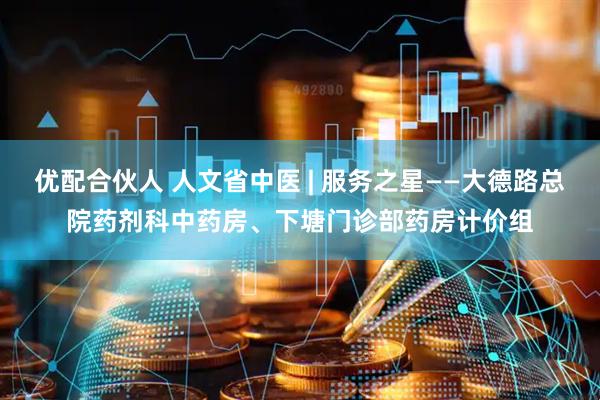 优配合伙人 人文省中医 | 服务之星——大德路总院药剂科中药房、下塘门诊部药房计价组
