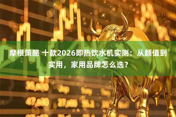 摩根策酪 十款2026即热饮水机实测：从颜值到实用，家用品牌怎么选？