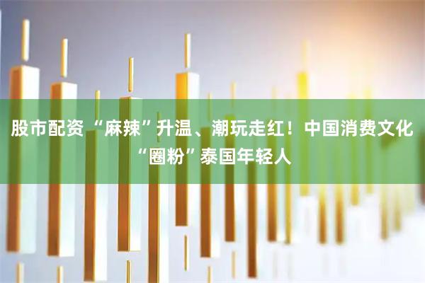 股市配资 “麻辣”升温、潮玩走红！中国消费文化“圈粉”泰国年轻人