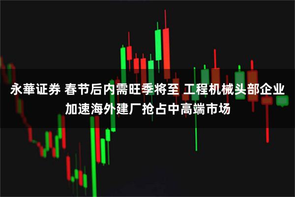 永華证券 春节后内需旺季将至 工程机械头部企业加速海外建厂抢占中高端市场