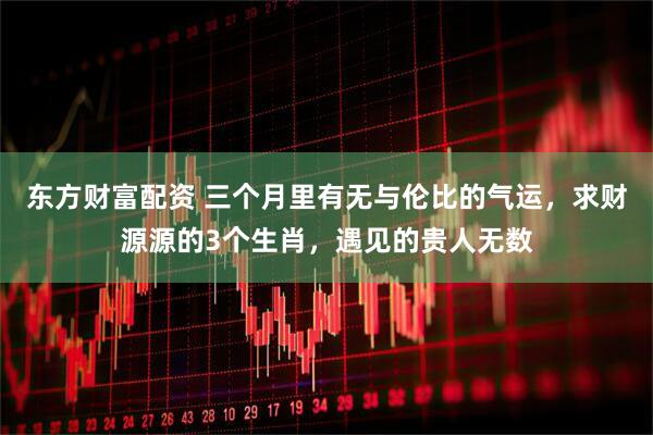东方财富配资 三个月里有无与伦比的气运，求财源源的3个生肖，遇见的贵人无数