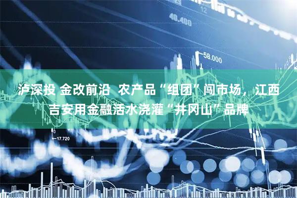 泸深投 金改前沿  农产品“组团”闯市场，江西吉安用金融活水浇灌“井冈山”品牌