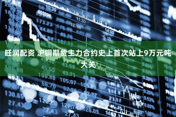 旺润配资 沪铜期货主力合约史上首次站上9万元吨大关