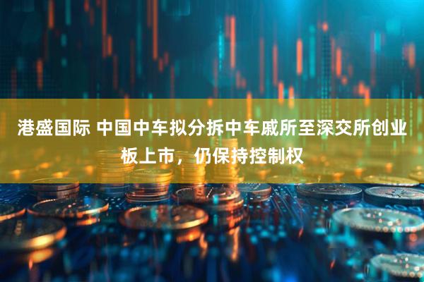 港盛国际 中国中车拟分拆中车戚所至深交所创业板上市，仍保持控制权