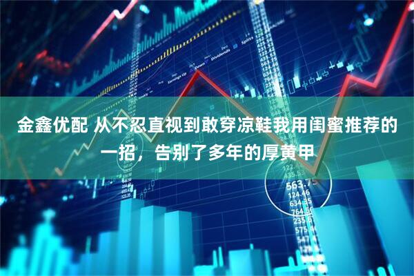 金鑫优配 从不忍直视到敢穿凉鞋我用闺蜜推荐的一招，告别了多年的厚黄甲