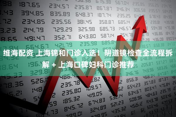 维海配资 上海锦和门诊入选！阴道镜检查全流程拆解 + 上海口碑妇科门诊推荐