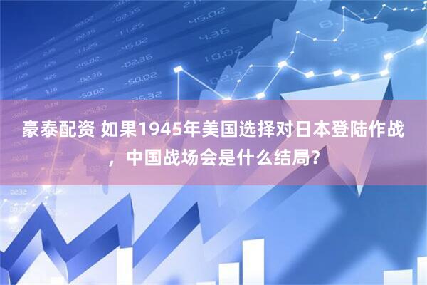 豪泰配资 如果1945年美国选择对日本登陆作战，中国战场会是什么结局？