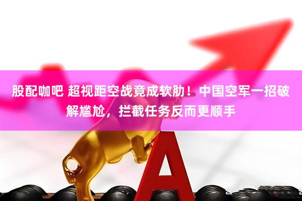 股配咖吧 超视距空战竟成软肋！中国空军一招破解尴尬，拦截任务反而更顺手