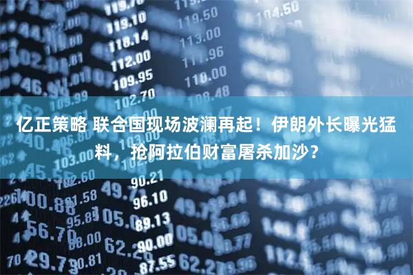 亿正策略 联合国现场波澜再起！伊朗外长曝光猛料，抢阿拉伯财富屠杀加沙？