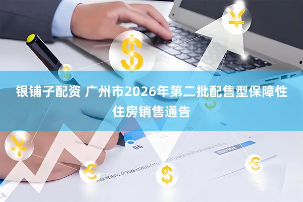 银铺子配资 广州市2026年第二批配售型保障性住房销售通告